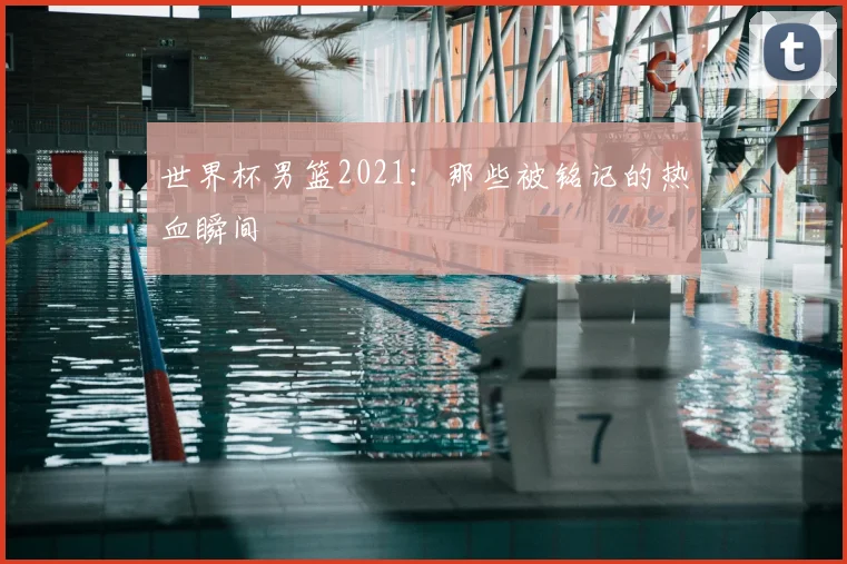 世界杯男篮2021：那些被铭记的热血瞬间