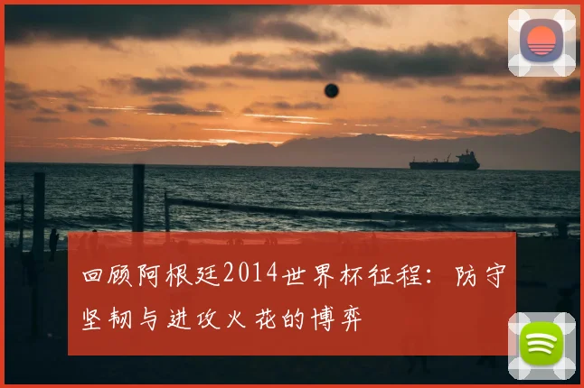 回顾阿根廷2014世界杯征程:防守坚韧与进攻火花的博弈