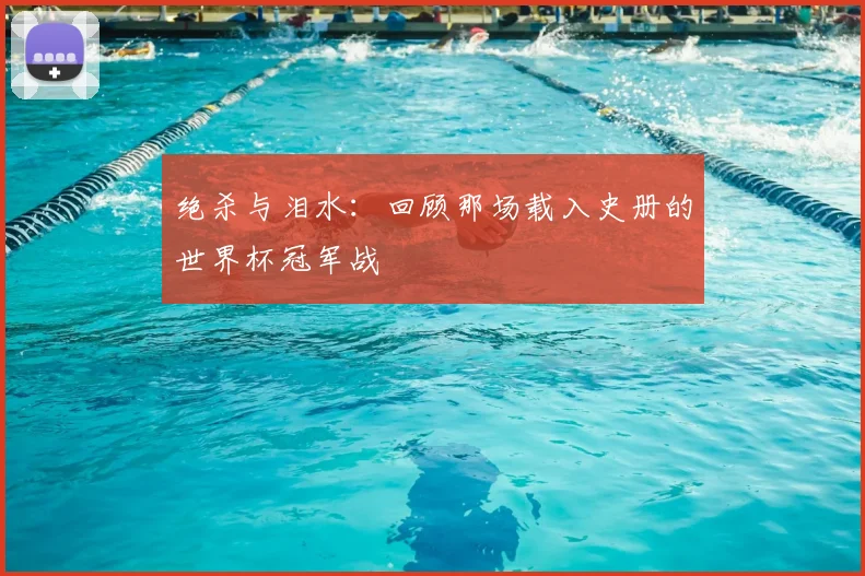 绝杀与泪水：回顾那场载入史册的世界杯冠军战