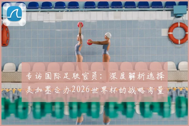 专访国际足联官员:深度解析选择美加墨合办2026世界杯的战略考量