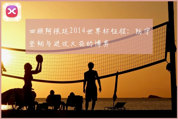 回顾阿根廷2014世界杯征程:防守坚韧与进攻火花的博弈