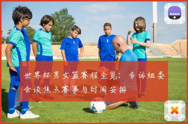 世界杯男女篮赛程全览：专访组委会谈焦点赛事与时间安排