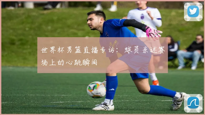 世界杯男篮直播专访：球员亲述赛场上的心跳瞬间