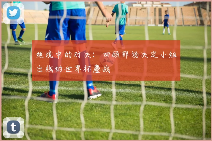 绝境中的对决：回顾那场决定小组出线的世界杯鏖战
