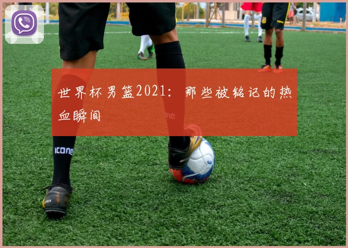 世界杯男篮2021：那些被铭记的热血瞬间