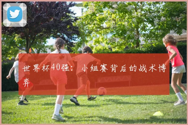 世界杯40强:小组赛背后的战术博弈