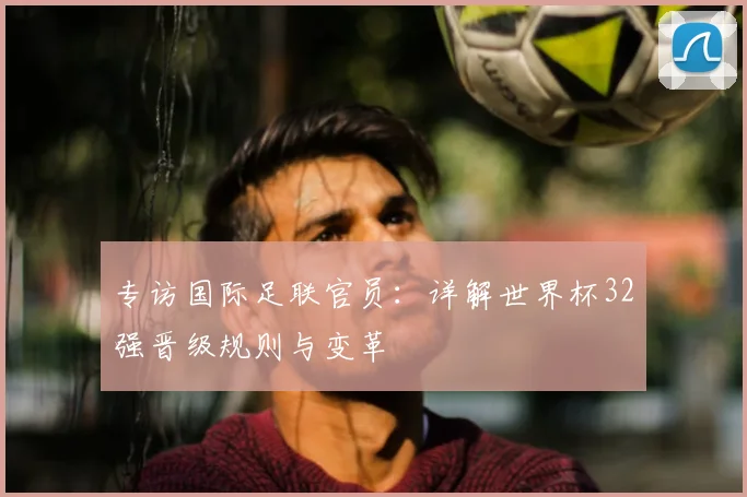 专访国际足联官员:详解世界杯32强晋级规则与变革