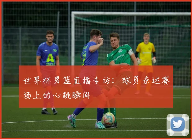 世界杯男篮直播专访：球员亲述赛场上的心跳瞬间