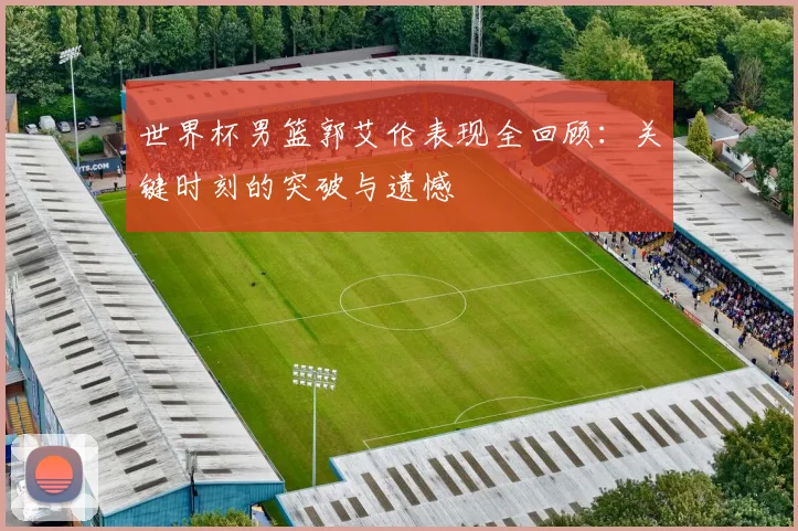 世界杯男篮郭艾伦表现全回顾：关键时刻的突破与遗憾