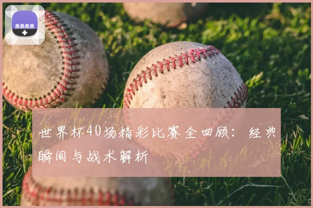 世界杯40场精彩比赛全回顾:经典瞬间与战术解析
