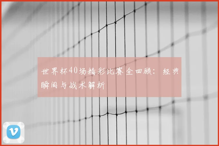 世界杯40场精彩比赛全回顾:经典瞬间与战术解析