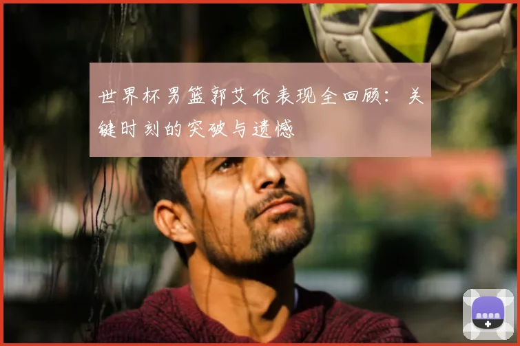 世界杯男篮郭艾伦表现全回顾：关键时刻的突破与遗憾