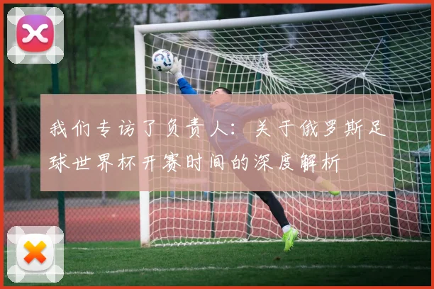 我们专访了负责人：关于俄罗斯足球世界杯开赛时间的深度解析